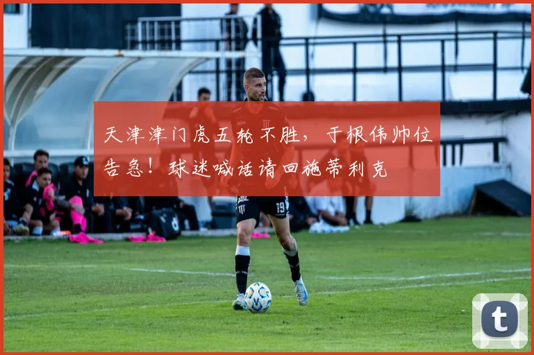 天津津门虎五轮不胜,于根伟帅位告急!球迷喊话请回施蒂利克