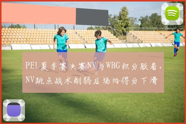 PEL夏季赛决赛NV与WBG积分胶着,NV跳点战术削弱后场均得分下滑