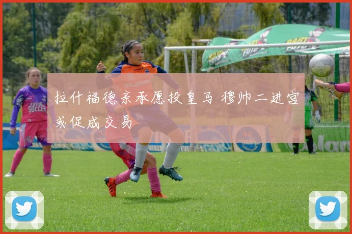 拉什福德亲承愿投皇马 穆帅二进宫或促成交易