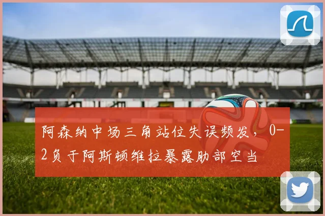 阿森纳中场三角站位失误频发，0-2负于阿斯顿维拉暴露肋部空当