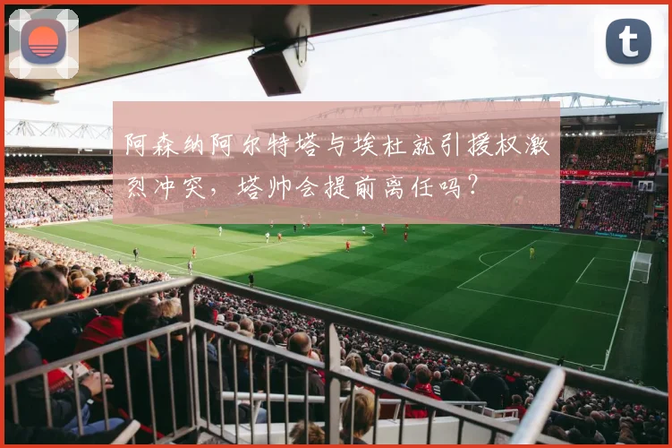 阿森纳阿尔特塔与埃杜就引援权激烈冲突，塔帅会提前离任吗？